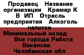 Продавец › Название организации ­ Крамар К.В, ИП › Отрасль предприятия ­ Алкоголь, напитки › Минимальный оклад ­ 8 400 - Все города Работа » Вакансии   . Челябинская обл.,Озерск г.